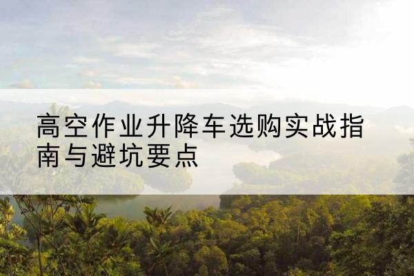 河源升降车怎么选-高空作业升降车选购实战指南与避坑要点