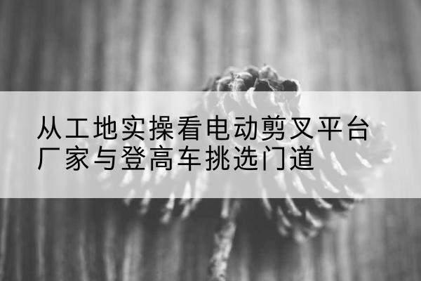 河源电动剪叉升降平台厂家-从工地实操看电动剪叉平台厂家与登高车挑选门道