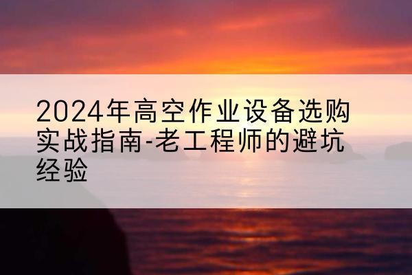 河源高空作业升降机厂家推荐-2024年高空作业设备选购实战指南-老工程师的避坑经验