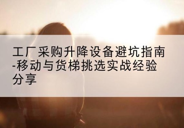 河源移动式升降机怎么选-工厂采购升降设备避坑指南-移动与货梯挑选实战经验分享