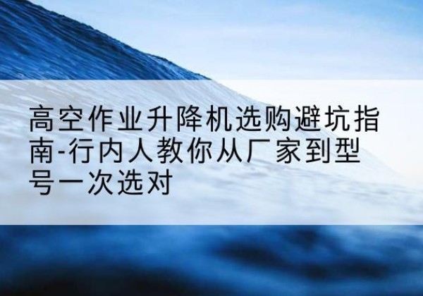 河源升降平台厂家-高空作业升降机选购避坑指南-行内人教你从厂家到型号一次选对