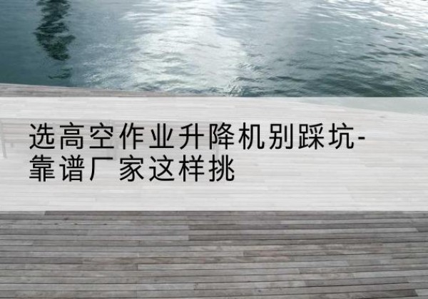 河源剪叉式升降机厂家-选高空作业升降机别踩坑-靠谱厂家这样挑
