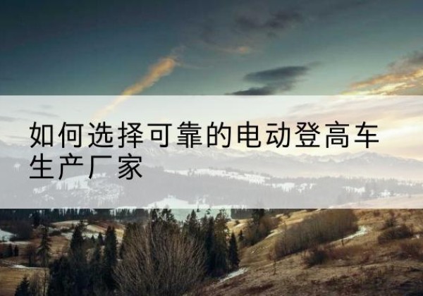 河源电动登高车厂家-如何选择可靠的电动登高车生产厂家