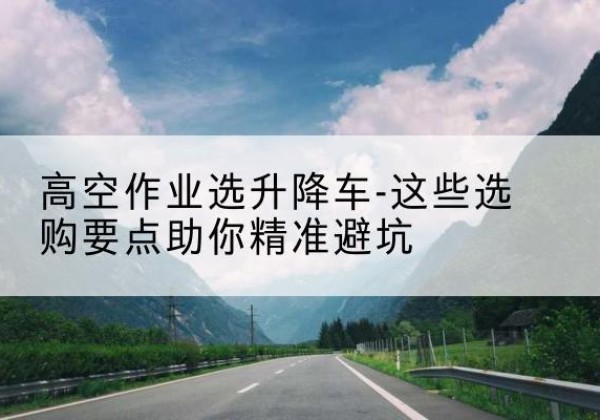 河源升降车厂家-高空作业选升降车-这些选购要点助你*避坑