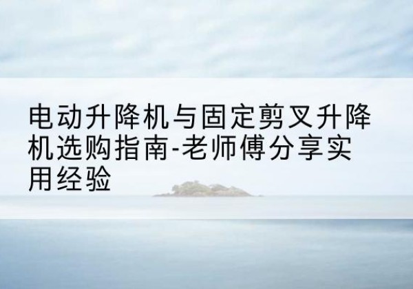 河源电动升降机怎么选-电动升降机与固定剪叉升降机选购指南-老师傅分享实用经验