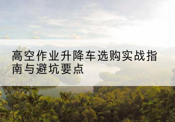河源升降车怎么选-高空作业升降车选购实战指南与避坑要点