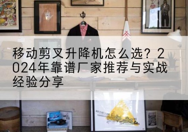 河源升降平台厂家推荐-移动剪叉升降机怎么选？2024年靠谱厂家推荐与实战经验分享