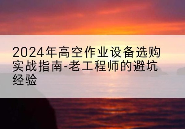 河源高空作业升降机厂家推荐-2024年高空作业设备选购实战指南-老工程师的避坑经验